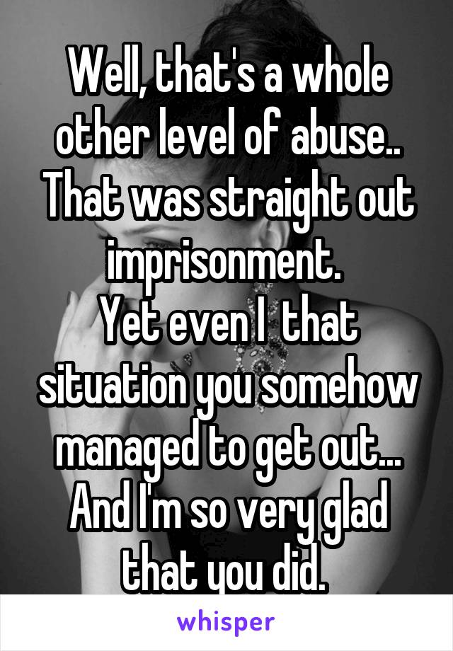 Well, that's a whole other level of abuse.. That was straight out imprisonment. 
Yet even I  that situation you somehow managed to get out... And I'm so very glad that you did. 