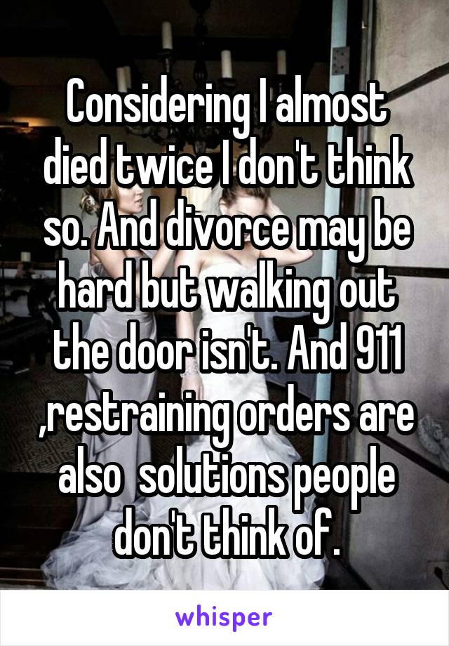 Considering I almost died twice I don't think so. And divorce may be hard but walking out the door isn't. And 911 ,restraining orders are also  solutions people don't think of.