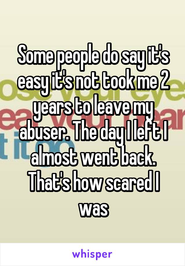 Some people do say it's easy it's not took me 2 years to leave my abuser. The day I left I almost went back. That's how scared I was