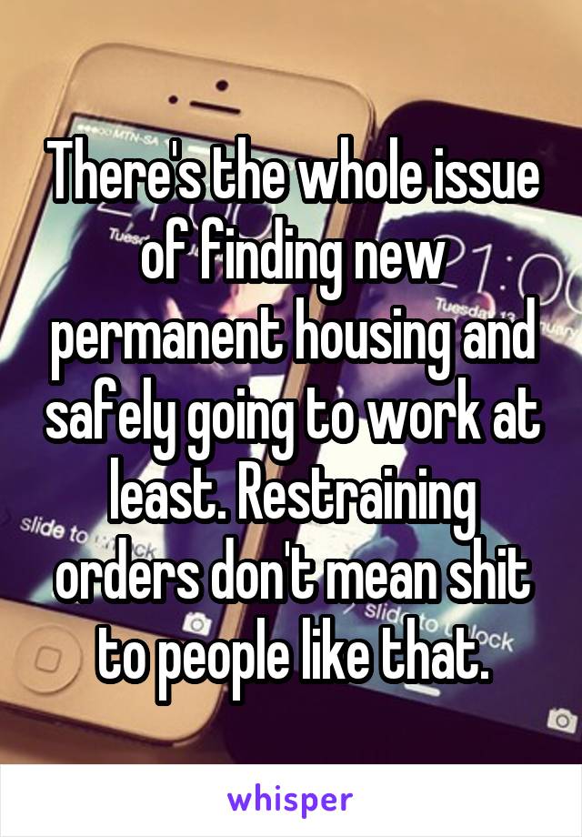 There's the whole issue of finding new permanent housing and safely going to work at least. Restraining orders don't mean shit to people like that.