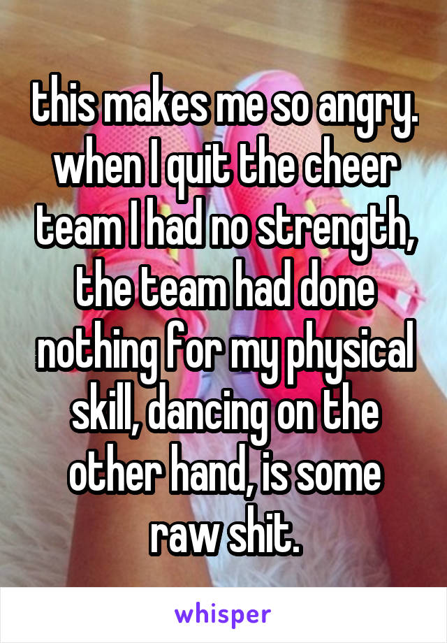 this makes me so angry. when I quit the cheer team I had no strength, the team had done nothing for my physical skill, dancing on the other hand, is some raw shit.