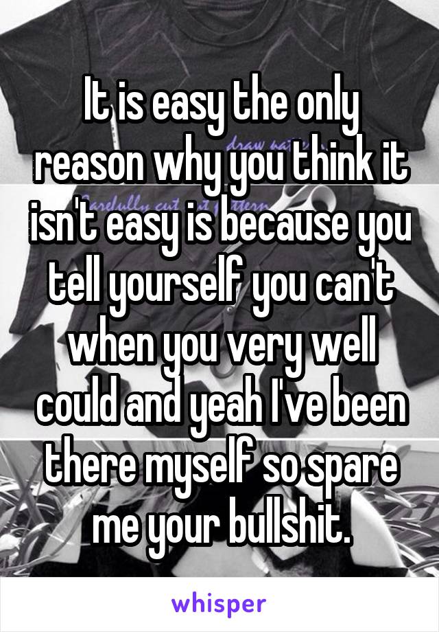 It is easy the only reason why you think it isn't easy is because you tell yourself you can't when you very well could and yeah I've been there myself so spare me your bullshit.