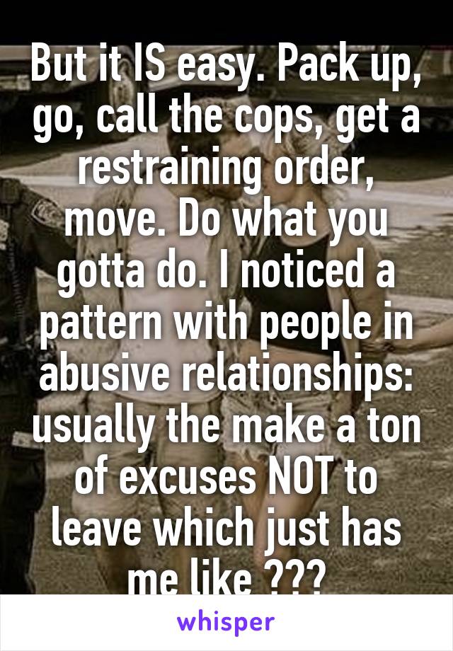 But it IS easy. Pack up, go, call the cops, get a restraining order, move. Do what you gotta do. I noticed a pattern with people in abusive relationships: usually the make a ton of excuses NOT to leave which just has me like ???