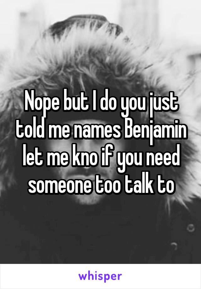 Nope but I do you just told me names Benjamin let me kno if you need someone too talk to