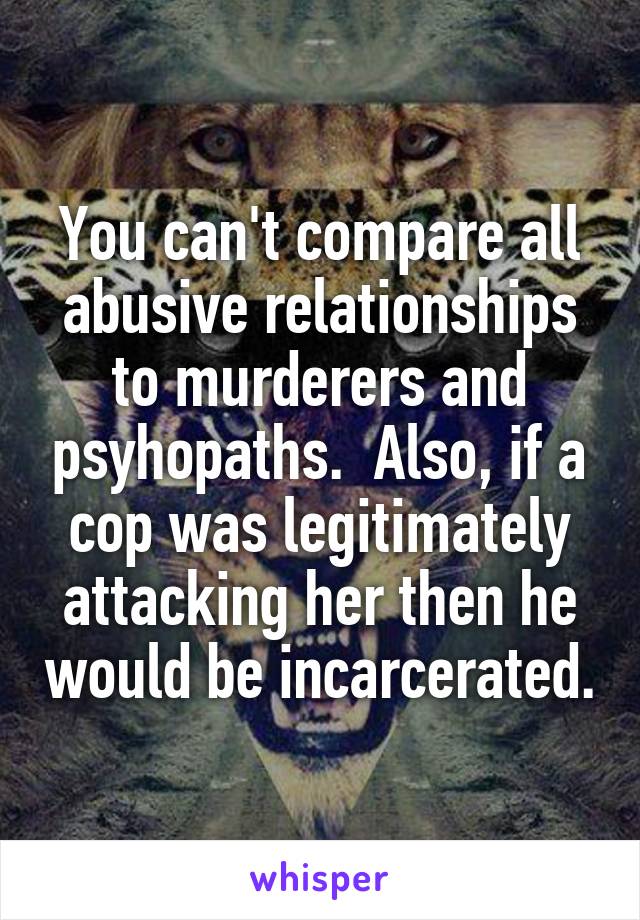 You can't compare all abusive relationships to murderers and psyhopaths.  Also, if a cop was legitimately attacking her then he would be incarcerated.