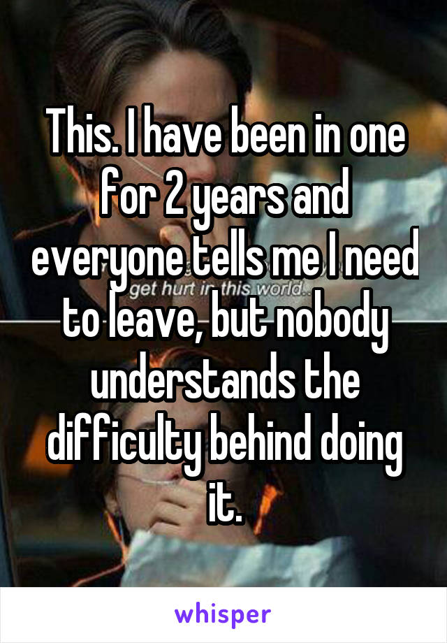 This. I have been in one for 2 years and everyone tells me I need to leave, but nobody understands the difficulty behind doing it.