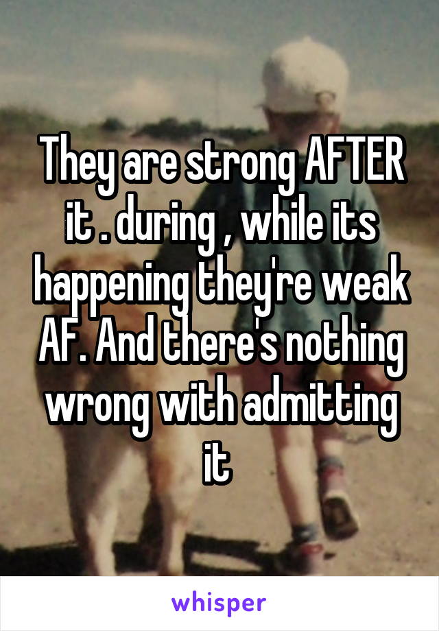 They are strong AFTER it . during , while its happening they're weak AF. And there's nothing wrong with admitting it 