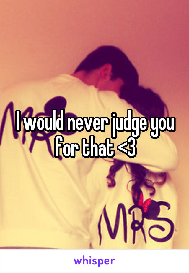 I would never judge you for that <3