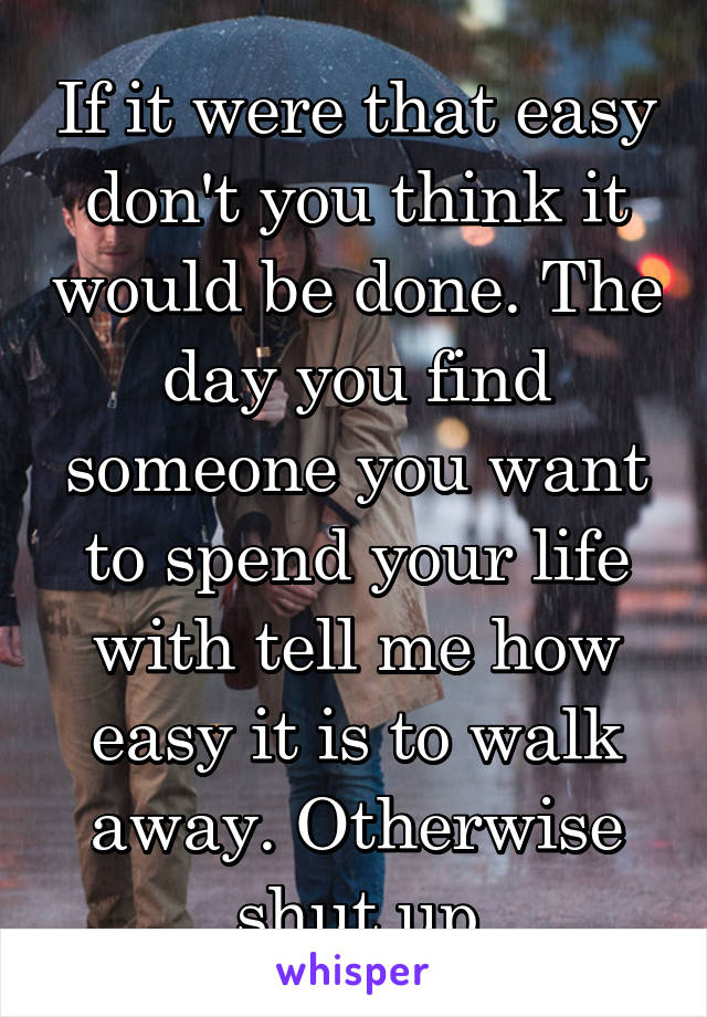 If it were that easy don't you think it would be done. The day you find someone you want to spend your life with tell me how easy it is to walk away. Otherwise shut up