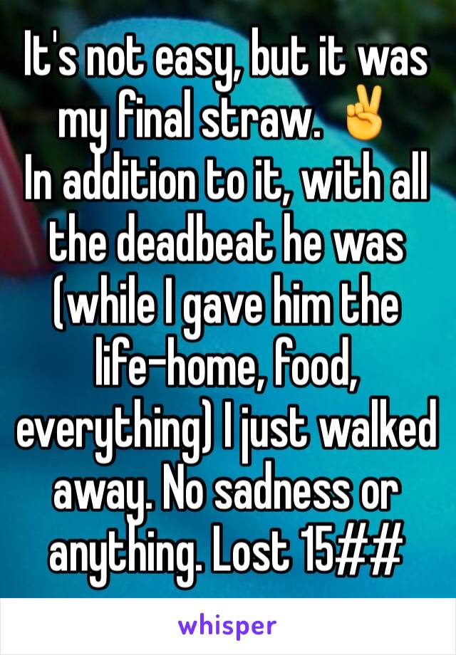 It's not easy, but it was my final straw. ✌️ 
In addition to it, with all the deadbeat he was (while I gave him the life-home, food, everything) I just walked away. No sadness or anything. Lost 15##