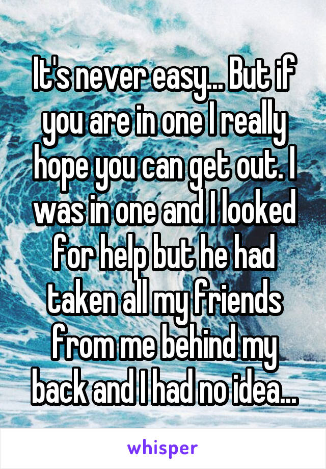 It's never easy... But if you are in one I really hope you can get out. I was in one and I looked for help but he had taken all my friends from me behind my back and I had no idea...