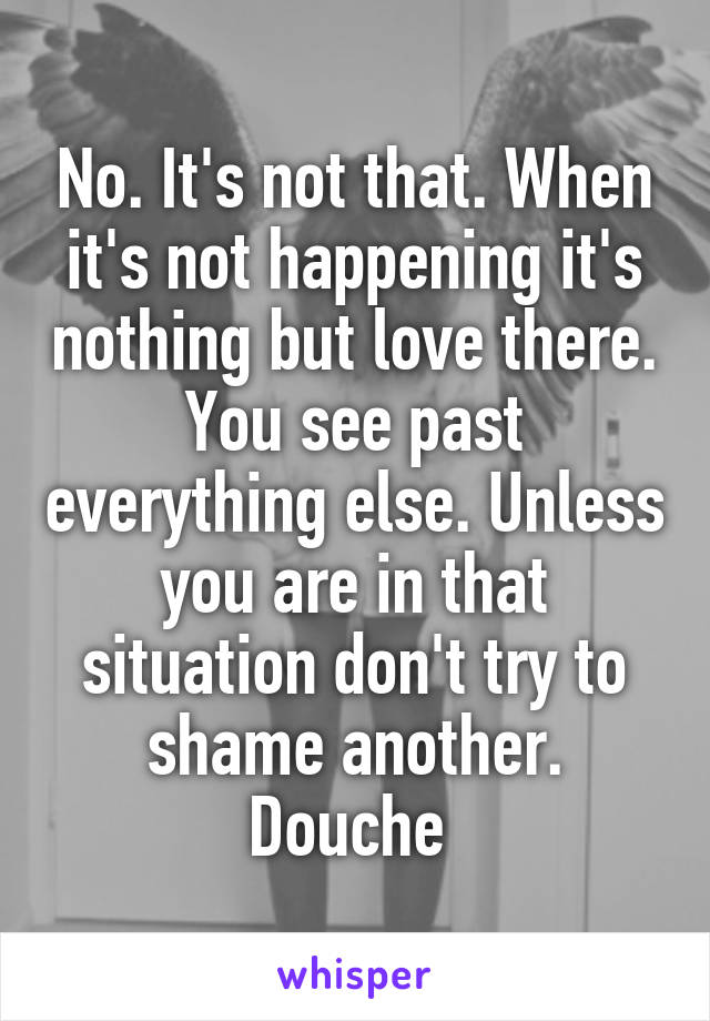 No. It's not that. When it's not happening it's nothing but love there. You see past everything else. Unless you are in that situation don't try to shame another. Douche 