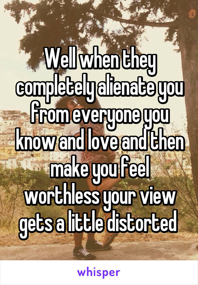 Well when they completely alienate you from everyone you know and love and then make you feel worthless your view gets a little distorted 