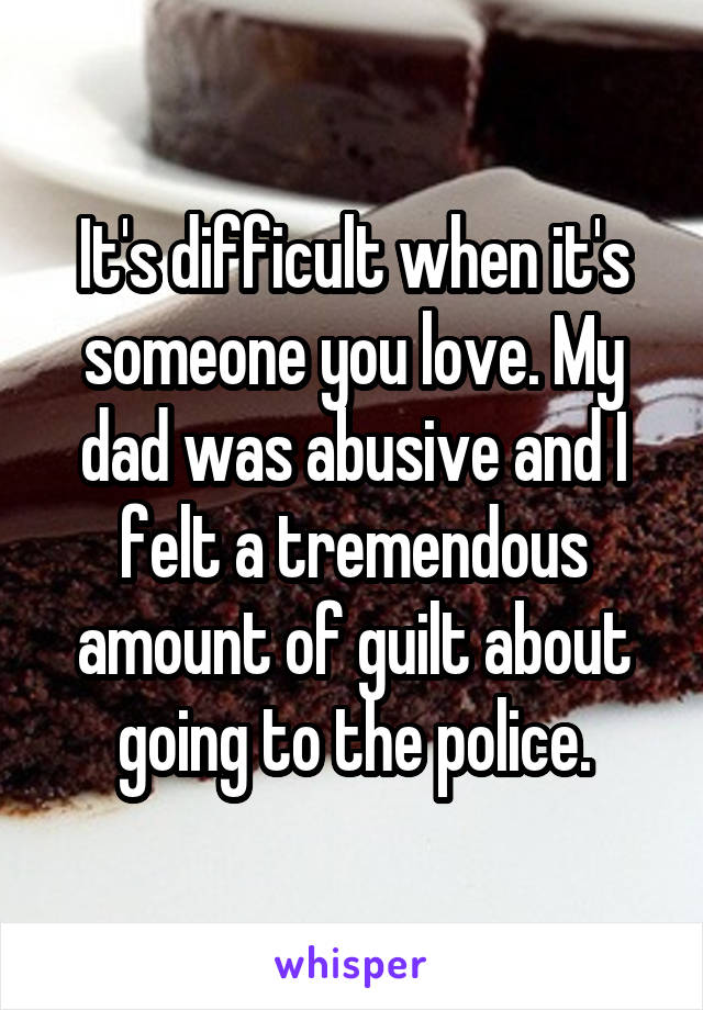 It's difficult when it's someone you love. My dad was abusive and I felt a tremendous amount of guilt about going to the police.