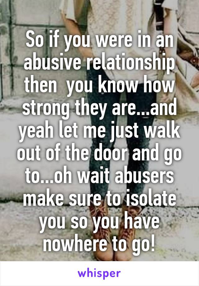 So if you were in an abusive relationship then  you know how strong they are...and yeah let me just walk out of the door and go to...oh wait abusers make sure to isolate you so you have nowhere to go!