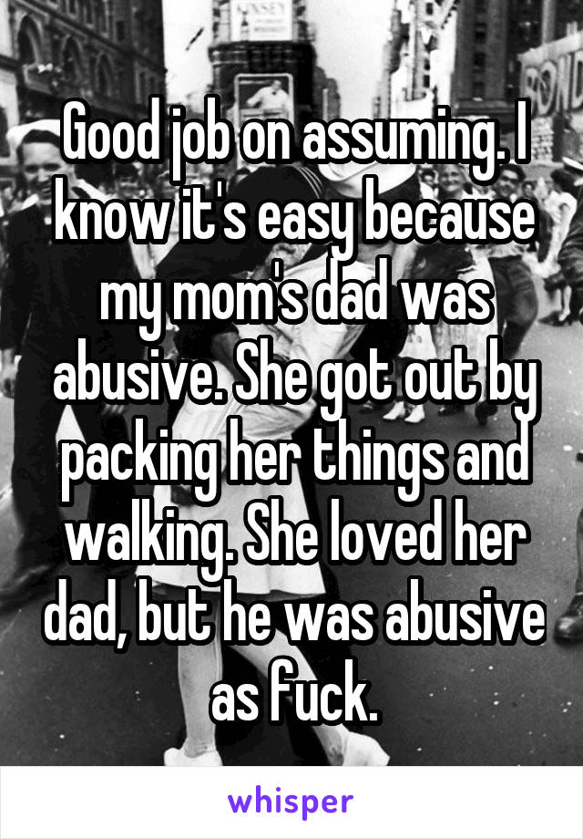 Good job on assuming. I know it's easy because my mom's dad was abusive. She got out by packing her things and walking. She loved her dad, but he was abusive as fuck.