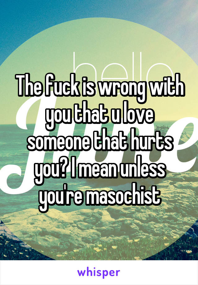 The fuck is wrong with you that u love someone that hurts you? I mean unless you're masochist