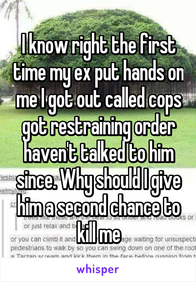 I know right the first time my ex put hands on me I got out called cops got restraining order haven't talked to him since. Why should I give him a second chance to kill me