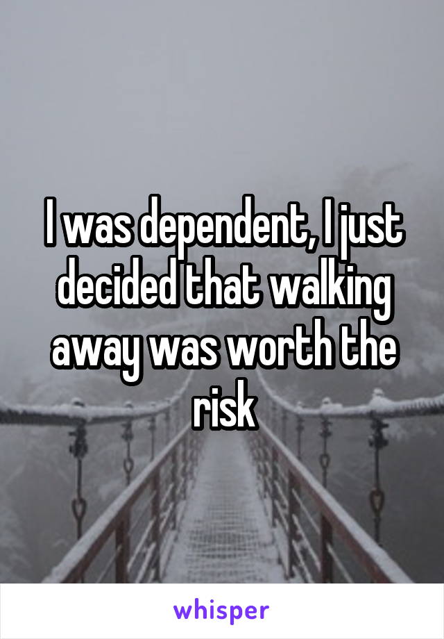 I was dependent, I just decided that walking away was worth the risk