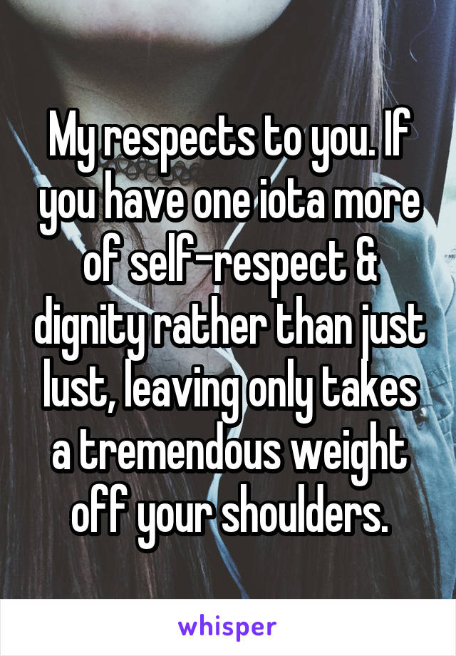 My respects to you. If you have one iota more of self-respect & dignity rather than just lust, leaving only takes a tremendous weight off your shoulders.