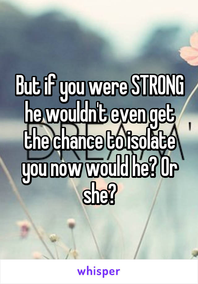 But if you were STRONG he wouldn't even get the chance to isolate you now would he? Or she?