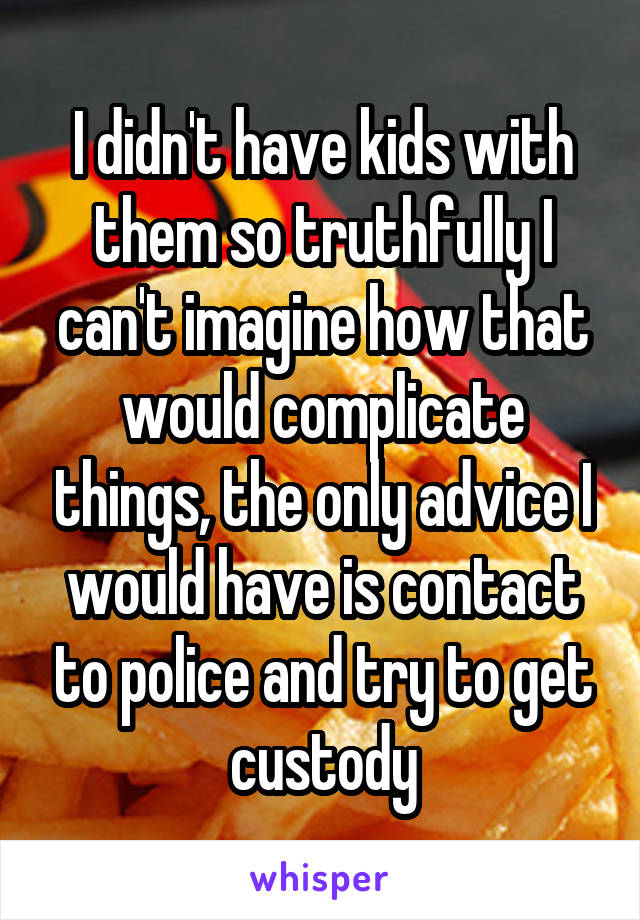 I didn't have kids with them so truthfully I can't imagine how that would complicate things, the only advice I would have is contact to police and try to get custody