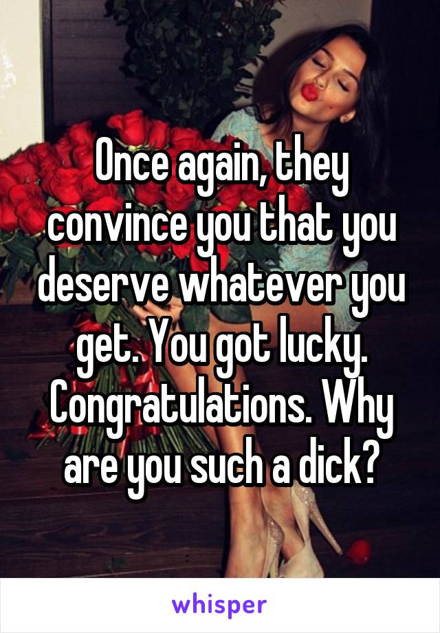 Once again, they convince you that you deserve whatever you get. You got lucky. Congratulations. Why are you such a dick?