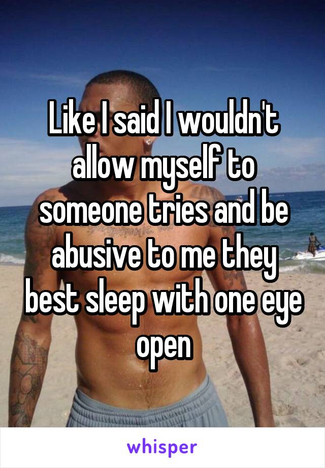 Like I said I wouldn't allow myself to someone tries and be abusive to me they best sleep with one eye open