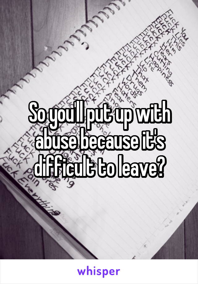 So you'll put up with abuse because it's difficult to leave?