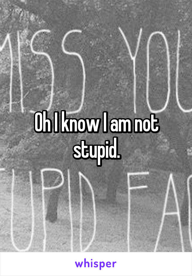 Oh I know I am not stupid.