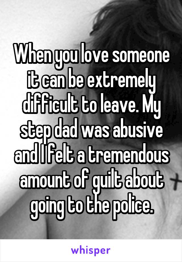 When you love someone it can be extremely difficult to leave. My step dad was abusive and I felt a tremendous amount of guilt about going to the police.