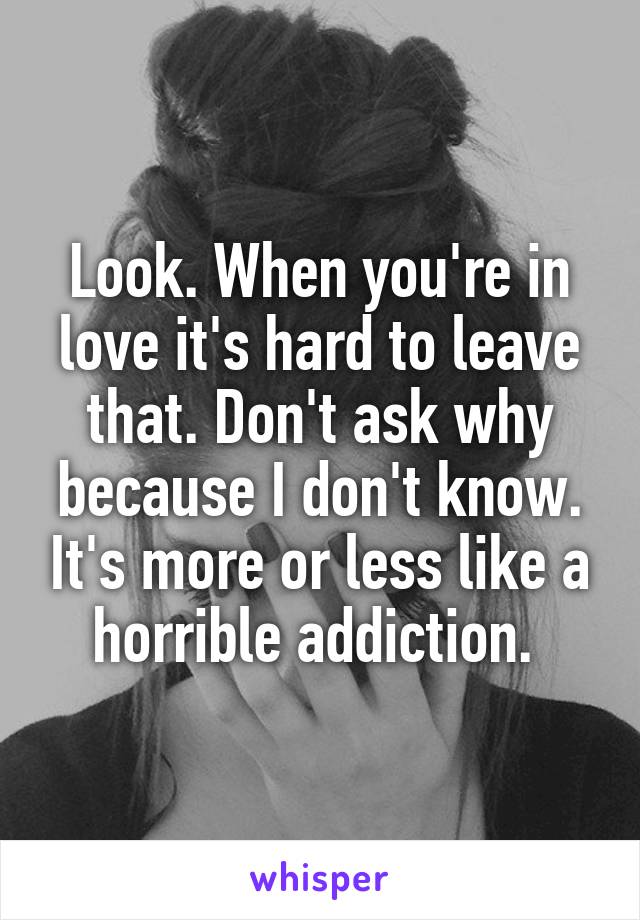 Look. When you're in love it's hard to leave that. Don't ask why because I don't know. It's more or less like a horrible addiction. 