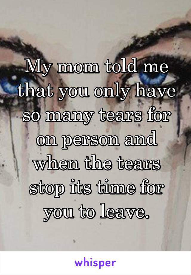 My mom told me that you only have so many tears for on person and when the tears stop its time for you to leave.