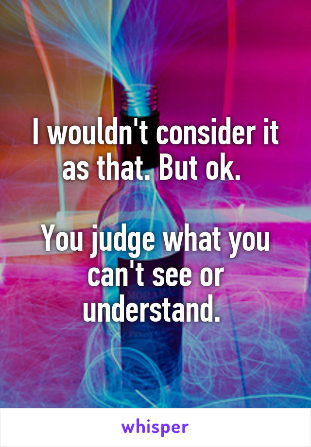 I wouldn't consider it as that. But ok. 

You judge what you can't see or understand. 