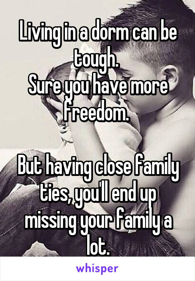 Living in a dorm can be tough. 
Sure you have more freedom. 

But having close family ties, you'll end up missing your family a lot.