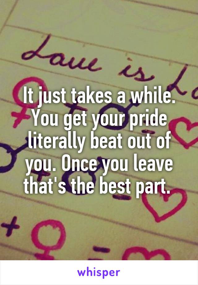 It just takes a while. You get your pride literally beat out of you. Once you leave that's the best part. 