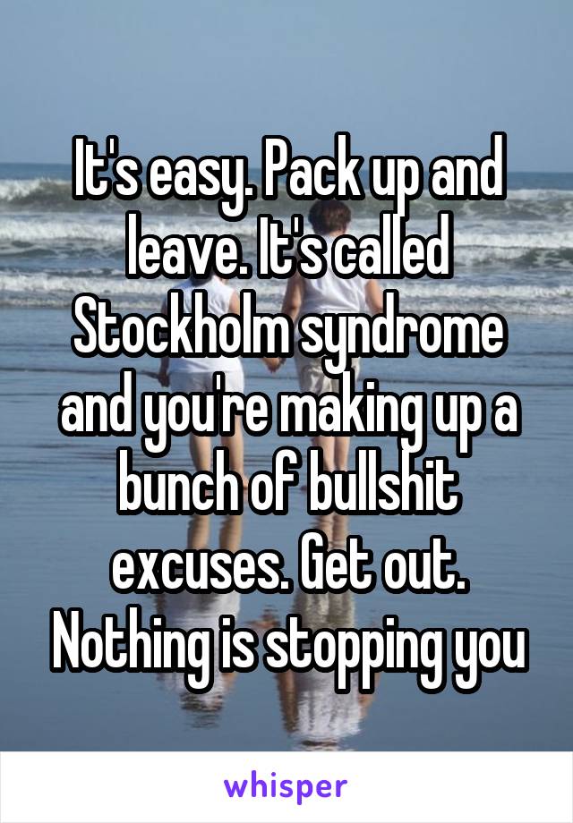 It's easy. Pack up and leave. It's called Stockholm syndrome and you're making up a bunch of bullshit excuses. Get out. Nothing is stopping you