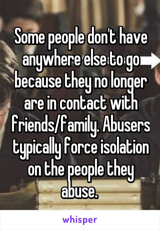 Some people don't have anywhere else to go because they no longer are in contact with friends/family. Abusers typically force isolation on the people they abuse. 