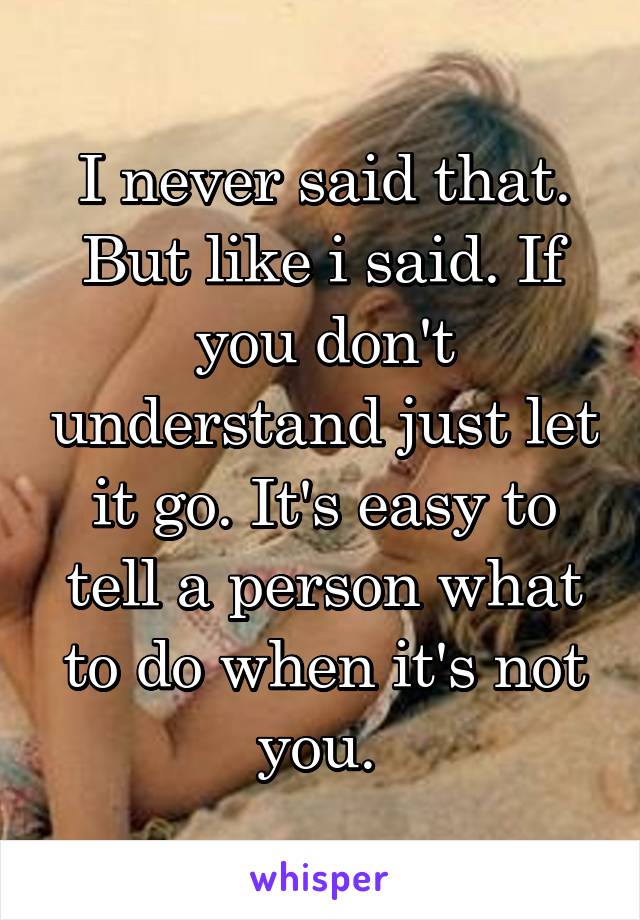 I never said that. But like i said. If you don't understand just let it go. It's easy to tell a person what to do when it's not you. 