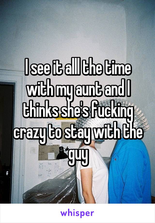 I see it alll the time with my aunt and I thinks she's fucking crazy to stay with the guy