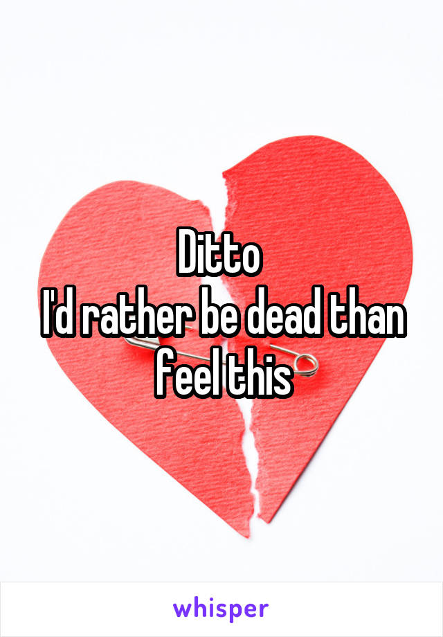 Ditto 
I'd rather be dead than feel this