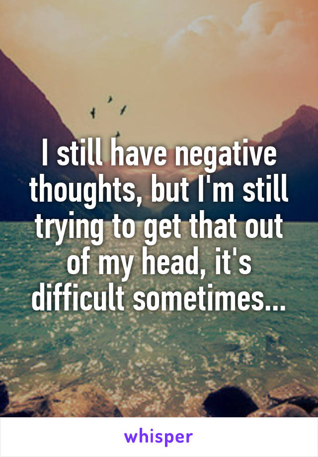 I still have negative thoughts, but I'm still trying to get that out of my head, it's difficult sometimes...