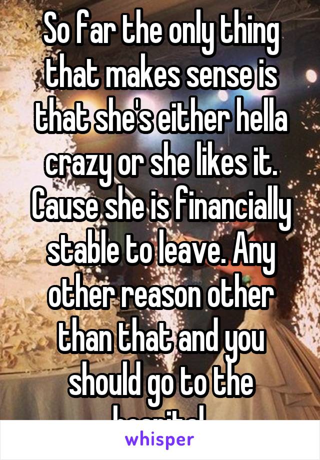 So far the only thing that makes sense is that she's either hella crazy or she likes it. Cause she is financially stable to leave. Any other reason other than that and you should go to the hospital 