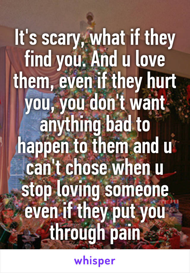 It's scary, what if they find you. And u love them, even if they hurt you, you don't want anything bad to happen to them and u can't chose when u stop loving someone even if they put you through pain