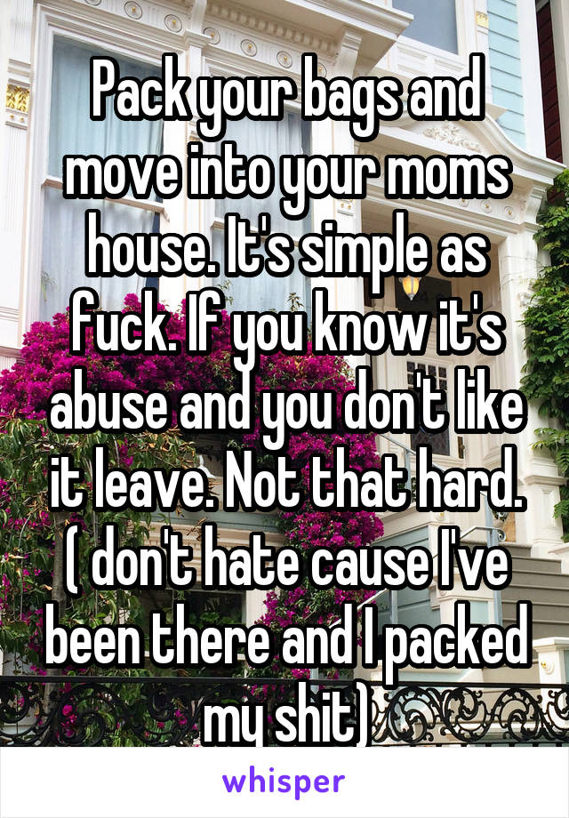 Pack your bags and move into your moms house. It's simple as fuck. If you know it's abuse and you don't like it leave. Not that hard. ( don't hate cause I've been there and I packed my shit)