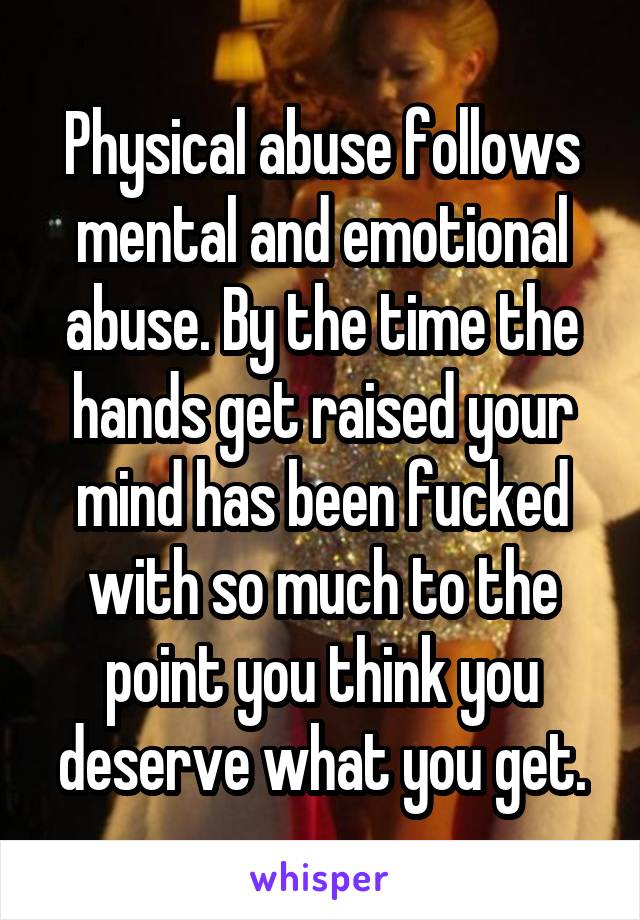 Physical abuse follows mental and emotional abuse. By the time the hands get raised your mind has been fucked with so much to the point you think you deserve what you get.