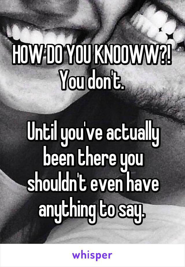 HOW DO YOU KNOOWW?! 
You don't. 

Until you've actually been there you shouldn't even have anything to say. 