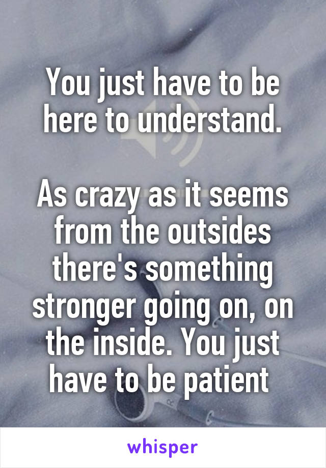 You just have to be here to understand.

As crazy as it seems from the outsides there's something stronger going on, on the inside. You just have to be patient 