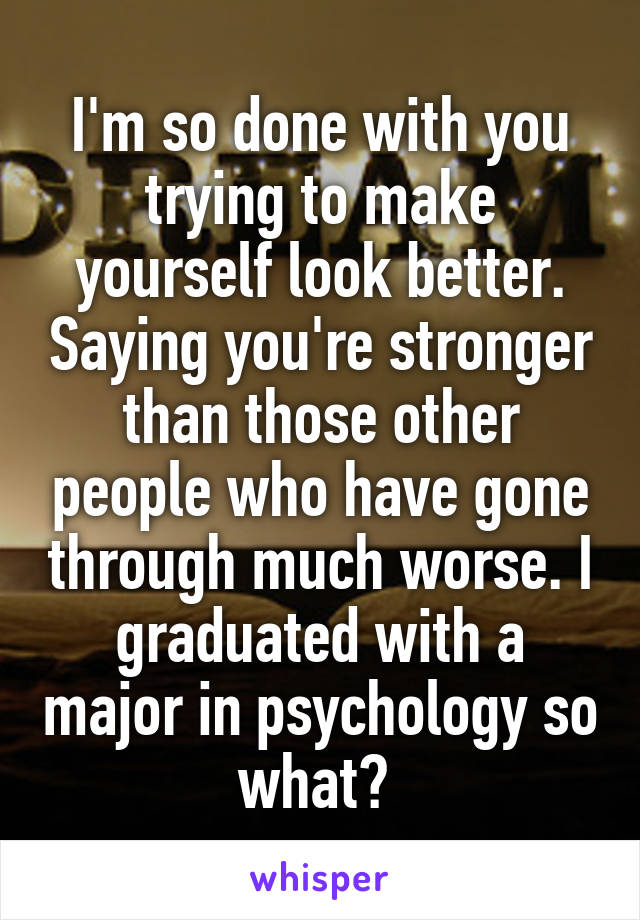 I'm so done with you trying to make yourself look better. Saying you're stronger than those other people who have gone through much worse. I graduated with a major in psychology so what? 