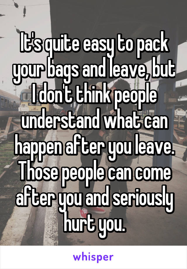 It's quite easy to pack your bags and leave, but I don't think people understand what can happen after you leave. Those people can come after you and seriously hurt you.